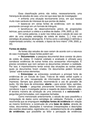 Essa classificação prévia não indica, necessariamente, uma
hierarquia de estudos de caso, uma vez que esse tipo de investigação:
• enfrenta uma situação tecnicamente única, em que haverá
muito mais variáveis de interesse do que pontos de dados;
• baseia-se em várias fontes de evidências, com os dados
precisando convergir em um formato de triângulo;
• beneficia-se do desenvolvimento prévio de proposições
teóricas, para conduzir a coleta e a análise de dados. (YIN, 2005, p. 33)
Em outras palavras, o autor nos indica que o estudo de caso vai
além de uma simples estratégia de coleta de dados, “[...] mas uma
estratégia de pesquisa abrangente. A forma como a estratégia é definida e
implementada constitui, na verdade, o tópico do livro inteiro” (YIN, 2005, p.
33).
Fontes de dados
As fontes dos estudos de caso variam de acordo com a natureza
do caso investigado. Essas fontes podem ser:
• Documentais: a pesquisa documental deve constar do plano
de coleta de dados. O material coletado e analisado é utilizado para
corroborar evidências de outras fontes e/ou acrescentar informações. É
preciso considerar que nem sempre os documentos retratam a realidade.
Por isso, é importantíssimo tentar extrair das situações as razões pelas
quais os documentos foram criados. Os documentos podem fornecer
“pistas” sobre outros elementos.
• Entrevistas: as entrevistas constituem a principal fonte de
evidências de um Estudo de Caso. Trata-se de relato verbal sujeito a
problemas de viés, recuperação de informações e/ou de articulação
imprecisa. Sempre que possível, recomenda-se o uso do gravador de
áudio. Há três tipos de entrevistas: aberta – para extrair fatos; opiniões,
“insights”; focada – perguntas previamente formuladas. Servem para
corroborar o que o investigador pensa a respeito de determinada situação.
A terceira maneira de condução de uma entrevista é a estruturada –
perguntas pré-formuladas, com respostas fechadas.
Como mencionado anteriormente, o estudo de caso possibilita a
triangulação de dados como estratégia de validação. Portanto, o autor
recomenda que se empreguem múltiplas fontes de evidência em relação
ao mesmo fenômeno; a construção de uma base de dados, através de
notas, documentos, tabulações e narrativas (interpretações e descrições
dos eventos observados, registrados etc.); estabelecimento de uma cadeia
de evidências, que possibilite ao leitor a percepção de evidências
 
