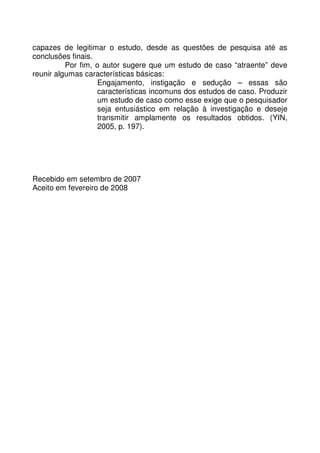 capazes de legitimar o estudo, desde as questões de pesquisa até as
conclusões finais.
Por fim, o autor sugere que um estudo de caso “atraente” deve
reunir algumas características básicas:
Engajamento, instigação e sedução – essas são
características incomuns dos estudos de caso. Produzir
um estudo de caso como esse exige que o pesquisador
seja entusiástico em relação à investigação e deseje
transmitir amplamente os resultados obtidos. (YIN,
2005, p. 197).
Recebido em setembro de 2007
Aceito em fevereiro de 2008
 