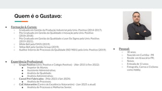 Quem é o Gustavo:
● Formação & Cursos:
○ Graduado em Gestão da Produção Industrial pela Univ. Positivo (2014-2017);
○ Pós Graduado em Gestão da Qualidade e Inovação pela Univ. Positivo
(2018-2018);
○ Pós Graduado em Gestão da Qualidade e Lean Six Sigma pela Univ. Positivo
(2019-2021);
○ White Belt pela FM2S (2019);
○ Yellow Belt pela Gemba Group (2019);
○ Auditor Interno de Processos da Qualidade (ISO 9001) pela Univ. Positivo (2019);
● Experiência Proﬁssional:
○ Grupo Positivo (Univ. Positivo e Colégio Positivo) - (Abr-2015 à Fev-2022):
■ Inspetor de Alunos;
■ Assistente Administrativo;
■ Analista de Qualidade;
■ Analista Administrativo;
○ Cassol Pré-Fabricados - (Mai-2022 à Set-2024):
■ Analista de Processos;
○ CoE Votorantim (Centro de Excelência Votorantim) - (Jan-2025 a atual)
■ Analista de Processos e Melhorias Senior;
● Pessoal:
○ 30 anos;
○ Nascido em Curitiba - PR
○ Reside em Araucária-PR;
○ Noivo;
○ Enteada de 13 anos;
○ Fotograﬁa, Carros e Ciclismo
como Hobby;
 