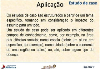Aplicação
Os estudos de caso são estruturados a partir de um tema
específico, tomando em consideração o impacto do
assunto para um todo.
Um estudo de caso pode ser aplicado em diferentes
campos de conhecimento, como, por exemplo, na área
das ciências sociais; numa escola (sobre um aluno em
específico, por exemplo), numa cidade (sobre a economia
de uma região ou bairro) ou, até, sobre algum tipo de
doença.
 