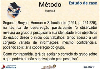 Método
(cont.)
Segundo Bruyne, Herman e Schoutheete (1991, p. 224-225),
na técnica de observação participante “o observador
revelará ao grupo a pesquisar a sua identidade e os objectivos
do estudo desde o início dos trabalhos, tendo acesso a um
conjunto variado de informações, mesmo confidenciais,
podendo solicitar a cooperação do grupo.
Como contrapartida, terá de aceitar o controlo do grupo sobre
o que poderá ou não ser divulgado pela pesquisa”.
 