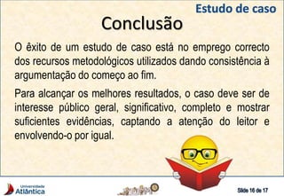 Conclusão
O êxito de um estudo de caso está no emprego correcto
dos recursos metodológicos utilizados dando consistência à
argumentação do começo ao fim.
Para alcançar os melhores resultados, o caso deve ser de
interesse público geral, significativo, completo e mostrar
suficientes evidências, captando a atenção do leitor e
envolvendo-o por igual.
 