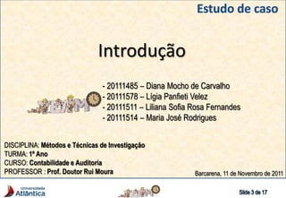 Introdução
- 20111485 – Diana Mocho de Carvalho
- 20111578 – Lígia Panfieti Velez
- 20111511 – Liliana Sofia Rosa Fernandes
- 20111514 – Maria José Rodrigues
DISCIPLINA: Métodos e Técnicas de Investigação
TURMA: 1º Ano
CURSO: Contabilidade e Auditoria
PROFESSOR : Prof. Doutor Rui Moura Barcarena, 11 de Novembro de 2011
 