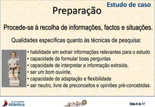 Preparação
Procede-se à recolha de informações, factos e situações.
Qualidades específicas quanto às técnicas de pesquisa:
• habilidade em extrair informações relevantes para o estudo
• capacidade de formular boas perguntas
• capacidade de interpretar a informação extraída,
• ser um bom ouvinte,
• capacidade de adaptação e flexibilidade
• ser neutro, livre de preconceitos e opiniões pré-concebidas.
 