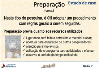 Preparação
(cont.)
Neste tipo de pesquisa, é útil adoptar um procedimento
com regras gerais a serem seguidas.
Preparação prévia quanto aos recursos utilizados:
 lugar onde será feita a entrevista e material a usar;
 abertura para orientação de outros pesquisadores;
 atenção para imprevistos;
 aplicação de cronograma para actividades a efectuar;
 observar o período de tempo estipulado.
 