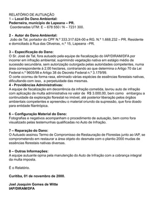 RELATÓRIO DE AUTUAÇÃO
1 – Local Do Dano Ambiental:
Pederneira, município de Lapeana – PR.
Coordenadas UTM: E – 678 550 / N – 7231 300.
2 - Autor do Dano Ambiental:
João de Tal, portador do CPF N.º 333.317.624-00 e RG. N.º 1.668.232 – PR. Residente
e domiciliado à Rua das Oliveiras, n.º 15, Lapeana –PR.
3 – Especificação do Dano:
O Sr. José de Tal, fora autuado pela equipe de fiscalização do IAP/DIRAM/DFA por
incorrer em infração ambiental, suprimindo vegetação nativa em estágio médio de
sucessão secundária, sem autorização outorgada pelas autoridades competentes, numa
área correspondente à 2,00 hectares, contrariando ao que determina o Artigo 70 da Lei
Federal n.º 9605/98 e Artigo 38 do Decreto Federal n.º 3.179/99.
O corte ocorreu de forma rasa, eliminado várias espécies de essências florestais nativas,
dificultando com isso, a perpetuidade das mesmas.
4 - Providências Administrativas:
A equipe de fiscalização em decorrência da infração cometida, lavrou auto de infração
com aplicação de multa administrativa no valor de R$ 3.000,00, bem como embargou a
continuidade da exploração florestal no imóvel, até posterior liberação pelos órgãos
ambientais competentes e apreendeu o material oriundo da supressão, que fora doado
para entidade filantrópica.
6 – Configuração Material do Dano:
Fotografias e negativos acompanham o procedimento de autuação, bem como fora
visualizado pelas testemunhas qualificadas no Auto de Infração.
7 – Reparação do Dano:
O Autuado assinou Termo de Compromisso de Restauração de Florestas junto ao IAP, se
comprometendo em restaurar a área objeto do desmate com o plantio 2000 mudas de
essências florestais nativas diversas.
8 – Outras Informações:
A equipe autuante opina pela manutenção do Auto de Infração com a cobrança integral
da multa imposta.
É o Relatório.
Curitiba, 01 de novembro de 2000.
Joel Joaquim Gomes de Witte
IAP/DIRAM/DFA
 