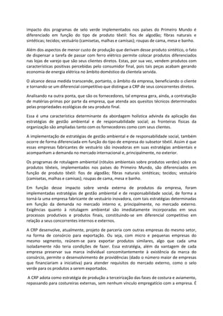 impacto dos programas de selo verde implementados nos países do Primeiro Mundo é
diferenciado em função do tipo de produto têxtil: fios de algodão; fibras naturais e
sintéticas; tecidos; vestuário (camisetas, malhas e camisas); roupas de cama, mesa e banho.
Além dos aspectos de menor custo de produção que derivam desse produto sintético, o fato
de dispensar a tarefa de passar com ferro elétrico permite colocar produtos diferenciados
nas lojas de varejo que são seus clientes diretos. Estas, por sua vez, vendem produtos com
características positivas percebidas pelo consumidor final, pois tais peças acabam gerando
economia de energia elétrica no âmbito doméstico da clientela servida.
O alcance dessa medida transcende, portanto, o âmbito da empresa, beneficiando o cliente
e tornando-se um diferencial competitivo que distingue a CRP de seus concorrentes diretos.
Analisando na outra ponta, que são os fornecedores, tal empresa gera, ainda, a contratação
de matérias-primas por parte da empresa, que atenda aos quesitos técnicos determinados
pelas propriedades ecológicas de seu produto final.
Essa é uma característica determinante da abordagem holística advinda da aplicação das
estratégias de gestão ambiental e de responsabilidade social; as fronteiras físicas da
organização são ampliadas tanto com os fornecedores como com seus clientes.
A implementação de estratégias de gestão ambiental e de responsabilidade social, também
ocorre de forma diferenciada em função do tipo de empresa do subsetor têxtil. Assim é que
essas empresas fabricantes de vestuário são inovadoras em suas estratégias ambientais e
acompanham a demanda no mercado internacional e, principalmente, no exterior.
Os programas de rotulagem ambiental (rótulos ambientais sobre produtos verdes) sobre os
produtos têxteis, implementados nos países do Primeiro Mundo, são diferenciados em
função de produto têxtil: fios de algodão; fibras naturais sintéticas; tecidos; vestuário
(camisetas, malhas e camisas); roupas de cama, mesa e banho.
Em função desse impacto sobre venda externa de produtos da empresa, foram
implementadas estratégias de gestão ambiental e de responsabilidade social, de forma a
torná-la uma empresa fabricante de vestuário inovadora, com tais estratégias determinadas
em função da demanda no mercado interno e, principalmente, no mercado externo.
Exigências quanto à rotulagem ambiental são imediatamente incorporadas em seus
processos produtivos e produtos finais, constituindo-se em diferencial competitivo em
relação a seus concorrentes internos e externos.
A CRP desenvolve, atualmente, projeto de parceria com outras empresas do mesmo setor,
na forma de consórcio para exportação. Ou seja, com micro e pequenas empresas do
mesmo segmento, reúnem-se para exportar produtos similares, algo que cada uma
isoladamente não teria condições de fazer. Essa estratégia, além da vantagem de cada
empresa preservar sua marca individual concomitantemente à existência da marca do
consórcio, permite o desenvolvimento de providências (dado o número maior de empresas
que financiariam a iniciativa) para atender requisitos do mercado externo, como o selo
verde para os produtos a serem exportados.
A CRP adota como estratégia de produção a terceirização das fases de costura e aviamento,
repassando para costureiras externas, sem nenhum vínculo empregatício com a empresa. É
 