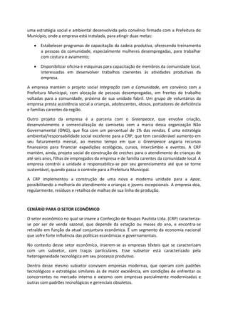 uma estratégia social e ambiental desenvolvida pelo convênio firmado com a Prefeitura do
Município, onde a empresa está instalada, para atingir duas metas:
Estabelecer programas de capacitação da cadeia produtiva, oferecendo treinamento
a pessoas da comunidade, especialmente mulheres desempregadas, para trabalhar
com costura e aviamento;
Disponibilizar oficina e máquinas para capacitação de membros da comunidade local,
interessadas em desenvolver trabalhos coerentes às atividades produtivas da
empresa.
A empresa mantém o projeto social Integração com a Comunidade, em convênio com a
Prefeitura Municipal, com alocação de pessoas desempregadas, em frentes de trabalho
voltadas para a comunidade, próxima de sua unidade fabril. Um grupo de voluntários da
empresa presta assistência social a crianças, adolescentes, idosos, portadores de deficiência
e famílias carentes da região.
Outro projeto da empresa é a parceria com o Greenpeace, que envolve criação,
desenvolvimento e comercialização de camisetas com a marca dessa organização Não
Governamental (ONG), que fica com um percentual de 1% das vendas. É uma estratégia
ambiental/responsabilidade social excelente para a CRP, que tem considerável aumento em
seu faturamento mensal, ao mesmo tempo em que o Greenpeace angaria recursos
financeiros para financiar expedições ecológicas, cursos, intercâmbio e eventos. A CRP
mantém, ainda, projeto social de construção de creches para o atendimento de crianças de
até seis anos, filhas de empregados da empresa e de família carentes da comunidade local. A
empresa constrói a unidade e responsabiliza-se por seu gerenciamento até que se torne
sustentável, quando passa o controle para a Prefeitura Municipal.
A CRP implementou a construção de uma nova e moderna unidade para a Apae,
possibilitando a melhoria do atendimento a crianças e jovens excepcionais. A empresa doa,
regularmente, resíduos e retalhos de malhas de sua linha de produção.
CENÁRIO PARA O SETOR ECONÔMICO
O setor econômico no qual se insere a Confecção de Roupas Paulista Ltda. (CRP) caracteriza-
se por ser de venda sazonal, que depende da estação ou meses do ano, e encontra-se
retraído em função da atual conjuntura econômica. É um segmento da economia nacional
que sofre forte influência das políticas econômicas e governamentais.
No contexto desse setor econômico, inserem-se as empresas têxteis que se caracterizam
com um subsetor, com traços particulares. Esse subsetor está caracterizado pela
heterogeneidade tecnológica em seu processo produtivo.
Dentro desse mesmo subsetor convivem empresas modernas, que operam com padrões
tecnológicos e estratégias similares às de maior excelência, em condições de enfrentar os
concorrentes no mercado interno e externo com empresas parcialmente modernizadas e
outras com padrões tecnológicos e gerenciais obsoletos.
 