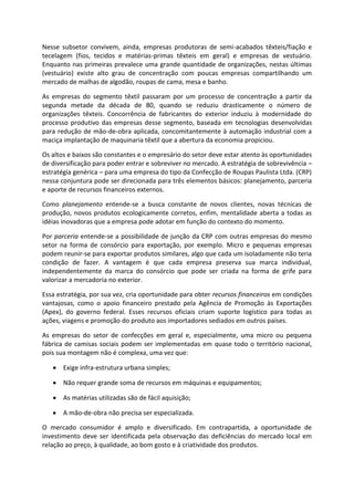 Nesse subsetor convivem, ainda, empresas produtoras de semi-acabados têxteis/fiação e
tecelagem (fios, tecidos e matérias-primas têxteis em geral) e empresas de vestuário.
Enquanto nas primeiras prevalece uma grande quantidade de organizações, nestas últimas
(vestuário) existe alto grau de concentração com poucas empresas compartilhando um
mercado de malhas de algodão, roupas de cama, mesa e banho.
As empresas do segmento têxtil passaram por um processo de concentração a partir da
segunda metade da década de 80, quando se reduziu drasticamente o número de
organizações têxteis. Concorrência de fabricantes do exterior induziu à modernidade do
processo produtivo das empresas desse segmento, baseada em tecnologias desenvolvidas
para redução de mão-de-obra aplicada, concomitantemente à automação industrial com a
maciça implantação de maquinaria têxtil que a abertura da economia propiciou.
Os altos e baixos são constantes e o empresário do setor deve estar atento às oportunidades
de diversificação para poder entrar e sobreviver no mercado. A estratégia de sobrevivência –
estratégia genérica – para uma empresa do tipo da Confecção de Roupas Paulista Ltda. (CRP)
nessa conjuntura pode ser direcionada para três elementos básicos: planejamento, parceria
e aporte de recursos financeiros externos.
Como planejamento entende-se a busca constante de novos clientes, novas técnicas de
produção, novos produtos ecologicamente corretos, enfim, mentalidade aberta a todas as
idéias inovadoras que a empresa pode adotar em função do contexto do momento.
Por parceria entende-se a possibilidade de junção da CRP com outras empresas do mesmo
setor na forma de consórcio para exportação, por exemplo. Micro e pequenas empresas
podem reunir-se para exportar produtos similares, algo que cada um isoladamente não teria
condição de fazer. A vantagem é que cada empresa preserva sua marca individual,
independentemente da marca do consórcio que pode ser criada na forma de grife para
valorizar a mercadoria no exterior.
Essa estratégia, por sua vez, cria oportunidade para obter recursos financeiros em condições
vantajosas, como o apoio financeiro prestado pela Agência de Promoção às Exportações
(Apex), do governo federal. Esses recursos oficiais criam suporte logístico para todas as
ações, viagens e promoção do produto aos importadores sediados em outros países.
As empresas do setor de confecções em geral e, especialmente, uma micro ou pequena
fábrica de camisas sociais podem ser implementadas em quase todo o território nacional,
pois sua montagem não é complexa, uma vez que:
Exige infra-estrutura urbana simples;
Não requer grande soma de recursos em máquinas e equipamentos;
As matérias utilizadas são de fácil aquisição;
A mão-de-obra não precisa ser especializada.
O mercado consumidor é amplo e diversificado. Em contrapartida, a oportunidade de
investimento deve ser identificada pela observação das deficiências do mercado local em
relação ao preço, à qualidade, ao bom gosto e à criatividade dos produtos.
 