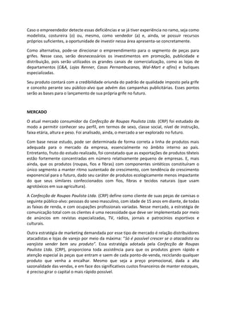 Caso o empreendedor detecte essas deficiências e se já tiver experiência no ramo, seja como
modelista, costureira (o) ou, mesmo, como vendedor (a) e, ainda, se possuir recursos
próprios suficientes, a oportunidade de investir nessa área apresenta-se concretamente.
Como alternativa, pode-se direcionar o empreendimento para o segmento de peças para
grifes. Nesse caso, serão desnecessários os investimentos em promoção, publicidade e
distribuição, pois serão utilizados os grandes canais de comercialização, como as lojas de
departamentos (C&A, Lojas Renner, Casas Pernambucanas, Wal-Mart e afins) e butiques
especializadas.
Seu produto contará com a credibilidade oriunda do padrão de qualidade imposto pela grife
e conceito perante seu público-alvo que advém das campanhas publicitárias. Esses pontos
serão as bases para o lançamento de sua própria grife no futuro.
MERCADO
O atual mercado consumidor da Confecção de Roupas Paulista Ltda. (CRP) foi estudado de
modo a permitir conhecer seu perfil, em termos de sexo, classe social, nível de instrução,
faixa etária, altura e peso. Foi analisado, ainda, o mercado a ser explorado no futuro.
Com base nesse estudo, pode ser determinada de forma correta a linha de produtos mais
adequada para o mercado da empresa, essencialmente no âmbito interno ao país.
Entretanto, fruto do estudo realizado, foi constatado que as exportações de produtos têxteis
estão fortemente concentradas em número relativamente pequeno de empresas. E, mais
ainda, que os produtos (roupas, fios e fibras) com componentes sintéticos constituíram o
único segmento a manter ritmo sustentado de crescimento, com tendência de crescimento
exponencial para o futuro, dado seu caráter de produtos ecologicamente menos impactante
do que seus similares confeccionados com fios, fibras e tecidos naturais (que usam
agrotóxicos em sua agricultura).
A Confecção de Roupas Paulista Ltda. (CRP) define como cliente de suas peças de camisas o
seguinte público-alvo: pessoas do sexo masculino, com idade de 15 anos em diante, de todas
as faixas de renda, e com ocupações profissionais variadas. Nesse mercado, a estratégia de
comunicação total com os clientes é uma necessidade que deve ser implementada por meio
de anúncios em revistas especializadas, TV, rádios, jornais e patrocínios esportivos e
culturais.
Outra estratégia de marketing demandada por esse tipo de mercado é relação distribuidores
atacadistas e lojas de varejo por meio da máxima: “Só é possível crescer se o atacadista ou
varejista vender bem seu produto”. Essa estratégia adotada pela Confecção de Roupas
Paulista Ltda. (CRP), proporciona toda assistência para que os produtos girem rápido e
atenção especial às peças que entram e saem de cada ponto-de-venda, reciclando qualquer
produto que venha a encalhar. Mesmo que seja a preço promocional, dada a alta
sazonalidade das vendas, e em face dos significativos custos financeiros de manter estoques,
é preciso girar o capital o mais rápido possível.
 