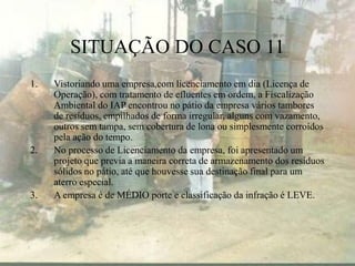 SITUAÇÃO DO CASO 11
1. Vistoriando uma empresa,com licenciamento em dia (Licença de
Operação), com tratamento de efluentes em ordem, a Fiscalização
Ambiental do IAP encontrou no pátio da empresa vários tambores
de resíduos, empilhados de forma irregular, alguns com vazamento,
outros sem tampa, sem cobertura de lona ou simplesmente corroídos
pela ação do tempo.
2. No processo de Licenciamento da empresa, foi apresentado um
projeto que previa a maneira correta de armazenamento dos resíduos
sólidos no pátio, até que houvesse sua destinação final para um
aterro especial.
3. A empresa é de MÉDIO porte e classificação da infração é LEVE.
 