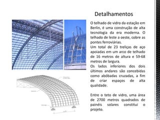 O telhado de vidro da estação em
Berlin, é uma construção de alta
tecnologia da era moderna. O
telhado de leste a oeste, cobre as
pontes ferroviárias.
Um total de 23 treliças de aço
apoiadas em um arco de telhado
de 16 metros de altura e 59-68
metros de largura.
Os lados inferiores dos dois
últimos andares são concebidas
como abóbadas cruzadas, a fim
de criar espaços de alta
qualidade.

Entre o teto de vidro, uma área
de 2700 metros quadrados de
painéis solares constitui o
projeto.
 