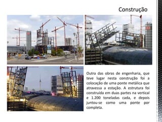 Outra das obras de engenharia, que
teve lugar nesta construção foi a
colocação de uma ponte metálica que
atravessa a estação. A estrutura foi
construída em duas partes na vertical
e 1.200 toneladas cada, e depois
juntou-se como uma ponte por
completa.
 