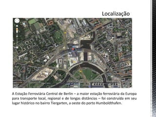 A Estação Ferroviária Central de Berlin – a maior estação ferroviária da Europa
para transporte local, regional e de longas distâncias – foi construída em seu
lugar histórico no bairro Tiergarten, a oeste do porto Humboldthafen.
 