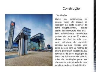 Ventilação
Visível por quilômetros, os
quatro tubos de escape se
localizam na parte superior da
torre Hauptbahnhof,       sendo
assim a sua estrutura mais alta.
Seus subterrâneos sumidouros
partem de cerca de 20 metros
abaixo do nível do solo, com
uma estrutura de concreto
armado do qual emerge uma
outra de aço com 60 metros de
altura, que foram investidos 250
toneladas de ouro. Logotipo da
Deutsche Bahn em cada lado do
tubo de ventilação pode ser
claramente visto através de uma
ampla área do centro de Berlim.
 