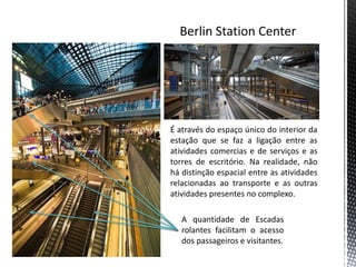 É através do espaço único do interior da
estação que se faz a ligação entre as
atividades comercias e de serviços e as
torres de escritório. Na realidade, não
há distinção espacial entre as atividades
relacionadas ao transporte e as outras
atividades presentes no complexo.

   A quantidade de Escadas
   rolantes facilitam o acesso
   dos passageiros e visitantes.
 