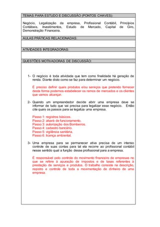 TEMAS PARA ESTUDO E DISCUSSÃO (PONTOS CHAVES):
Negócio, Legalização da empresa, Profissional Contábil, Princípios
Contábeis, Investimentos, Estudo de Mercado, Capital de Giro,
Demonstração Financeira.
AULAS PRÁTICAS RELACIONADAS:
ATIVIDADES INTEGRADORAS:
QUESTÕES MOTIVADORAS DE DISCUSSÃO:
1- O negócio é toda atividade que tem como finalidade há geração de
renda. Diante disto como se faz para determinar um negócio.
É preciso definir quais produtos e/ou serviços que pretendo fornecer
desta forma podemos estabelecer os ramos de mercados e os clientes
que vamos alcançar.
2- Quando um empreendedor decide abrir uma empresa deve se
informar de tudo que vai precisa para legalizar esse negócio. Então
cite quais os passos para se legaliza uma empresa.
Passo 1: registros básicos.
Passo 2: alvará de funcionamento.
Passo 3: autorização dos Bombeiros.
Passo 4: cadastro bancário.
Passo 5: vigilância sanitária.
Passo 6: licença ambiental.
3- Uma empresa para se permanecer ativa precisa de um intenso
controle de suas contas para tal ela recorre ao profissional contábil
nesse sentido qual a função desse profissional para a empresa.
É responsável pelo controle do movimento financeiro de empresas no
que se refere à apuração de impostos e de taxas referentes à
prestação de serviços e produtos. O trabalho consiste na descrição,
registro e controle de toda a movimentação de dinheiro de uma
empresa.
 
