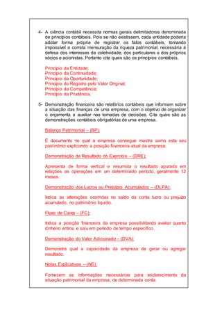 4- A ciência contábil necessita normas gerais delimitadoras denominada
de princípios contábeis. Pois se não existissem, cada entidade poderia
adotar forma própria de registrar os fatos contábeis, tornando
impossível a correta mensuração da riqueza patrimonial, necessária à
defesa dos interesses da coletividade, dos particulares e dos próprios
sócios e acionistas. Portanto cite quais são os princípios contábeis.
Princípio da Entidade;
Princípio da Continuidade;
Princípio da Oportunidade;
Princípio do Registro pelo Valor Original;
Princípio da Competência;
Princípio da Prudência.
5- Demonstração financeira são relatórios contábeis que informam sobre
a situação das finanças de uma empresa, com o objetivo de organizar
o orçamenta e auxiliar nas tomadas de decisões. Cite quais são as
demonstrações contábeis obrigatórias de uma empresa.
Balanço Patrimonial – (BP):
É documento no qual a empresa consegue mostra como esta seu
patrimônio explicando a posição financeira atual da empresa.
Demonstração de Resultado do Exercício – (DRE):
Apresenta de forma vertical e resumida o resultado apurado em
relações as operações em um determinado período, geralmente 12
meses.
Demonstração dos Lucros ou Prejuízos Acumulados – (DLPA):
Indica as alterações ocorridas no saldo da conta lucro ou prejuízo
acumulado, no patrimônio liquido.
Fluxo de Caixa – (FC):
Indica a posição financeira da empresa possibilitando avaliar quanto
dinheiro entrou e saiu em período de tempo especifico.
Demonstração do Valor Adicionado – (DVA):
Demonstra qual a capacidade da empresa de gerar ou agregar
resultado.
Notas Explicativas – (NE):
Fornecem as informações necessárias para esclarecimento da
situação patrimonial da empresa, de determinada conta.
 