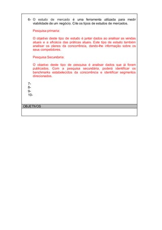 6- O estudo de mercado é uma ferramenta utilizada para medir
viabilidade de um negócio. Cite os tipos de estudos de mercados.
Pesquisa primaria:
O objetivo deste tipo de estudo é juntar dados ao analisar as vendas
atuais e a eficácia das práticas atuais. Este tipo de estudo também
analisar os planos da concorrência, dando-lhe informação sobre os
seus competidores.
Pesquisa Secundaria:
O objetivo deste tipo de pesquisa é analisar dados que já foram
publicados. Com a pesquisa secundária, poderá identificar os
benchmarks estabelecidos da concorrência e identificar segmentos
direcionados.
7-
8-
9-
10-
OBJETIVOS
 