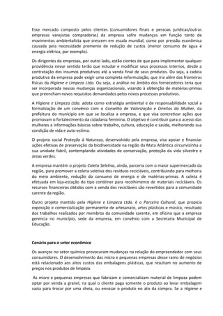 Esse mercado composto pelos clientes (consumidores finais e pessoas jurídicas/outras
empresas varejistas compradoras) da empresa sofre mudanças em função tanto de
movimentos ambientalista que crescem em escala mundial, como por pressão econômica
causada pela necessidade premente de redução de custos (menor consumo de água e
energia elétrica, por exemplo).
Os dirigentes da empresas, por outro lado, estão cientes de que para implementar qualquer
providência nesse sentido terão que estudar e modificar seus processos internos, desde a
contratação dos insumos produtivos até a venda final de seus produtos. Ou seja, a cadeia
produtiva da empresa pode exigir uma completa reformulação, que iria além das fronteiras
físicas da Higiene e Limpeza Ltda. Ou seja, a análise no âmbito dos fornecedores teria que
ser incorporada nessas mudanças organizacionais, visando à obtenção de matérias-primas
que preencham novos requisitos demandados pelos novos processos produtivos.
A Higiene e Limpeza Ltda. adota como estratégia ambiental e de responsabilidade social a
formalização de um convênio com o Conselho de Valorização e Direitos da Mulher, da
prefeitura do município em que se localiza a empresa, e que visa concretizar ações que
promovam o fortalecimento da cidadania feminina. O objetivo é contribuir para o acesso das
mulheres a informações básicas sobre trabalho, cultura, educação e saúde, melhorando sua
condição de vida e auto-estima.
O projeto social Proteção à Natureza, desenvolvido pela empresa, visa apoiar e financiar
ações efetivas de preservação da biodiversidade na região da Mata Atlântica circunvizinha a
sua unidade fabril, contemplando atividades de conservação, proteção da vida silvestre e
áreas verdes.
A empresa mantém o projeto Coleta Seletiva, ainda, parceria com o maior supermercado da
região, para promover a coleta seletiva dos resíduos recicláveis, contribuindo para melhoria
do meio ambiente, redução do consumo de energia e de matérias-primas. A coleta é
efetuada em loja-estação do tipo contêiner para recolhimento de materiais recicláveis. Os
recursos financeiros obtidos com a venda dos recicláveis são revertidos para a comunidade
carente da região.
Outro projeto mantido pela Higiene e Limpeza Ltda. é o Parceiro Cultural, que propicia
exposição e comercialização permanente de artesanato, artes plásticas e música, resultado
dos trabalhos realizados por membros da comunidade carente, em oficina que a empresa
gerencia no município, sede da empresa, em convênio com a Secretaria Municipal de
Educação.
Cenário para o setor econômico
Os avanços no setor químico provocaram mudanças na relação do empreendedor com seus
consumidores. O desenvolvimento das micro e pequenas empresas desse ramo de negócios
está relacionado aos altos custos das embalagens plásticas, que resultam no aumento de
preços nos produtos de limpeza.
As micro e pequenas empresas que fabricam e comercializam material de limpeza podem
optar por venda a granel, na qual o cliente paga somente o produto ao levar embalagem
vazia para trocar por uma cheia, ou envasar o produto no ato da compra. Se a Higiene e
 