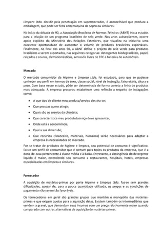 Limpeza Ltda. decidir pela penetração em supermercados, é aconselhável que produza a
embalagem, que pode ser feita com máquina de sopro ou similares.
No início da década de 90, a Associação Brasileira de Normas Técnicas (ABNT) inicia estudos
para a criação de um programa brasileiro de selo verde. Nos anos subseqüentes, ocorre
apoio explícito do Ministério das Relações Exteriores, que visualiza na iniciativa uma
excelente oportunidade de aumentar o volume de produtos brasileiros exportáveis.
Finalmente, no final dos anos 90, a ABNT define o projeto do selo verde para produtos
brasileiros a serem exportados, nas seguintes categorias: detergentes biodegradáveis, papel,
calçados e couros, eletrodomésticos, aerossóis livres de CFC e baterias de automóveis.
Mercado
O mercado consumidor da Higiene e Limpeza Ltda. foi estudado, para que se pudesse
conhecer seu perfil em termos de sexo, classe social, nível de instrução, faixa etária, altura e
peso. Com base nesse estudo, pôde ser determinada de forma correta a linha de produtos
mais adequada. A empresa procurou estabelecer uma reflexão a respeito de indagações
como:
A que tipo de cliente meu produto/serviço destina-se;
Que pessoas quero atingir;
Quais são os anseios da clientela;
Que característica meu produto/serviço deve apresentar;
Onde está a concorrência;
Qual a sua dimensão;
Que recursos (financeiro, materiais, humanos) serão necessários para adaptar a
empresa às necessidades do mercado.
Por se tratar de produtos de higiene e limpeza, seu potencial de consumo é significativo.
Existe um perfil de consumidor que é comum para todos os produtos da empresa, que é a
dona-de-casa pertencente à classe média e à baixa. Entretanto, a abrangência do detergente
líquido é maior, estendendo seu consumo a restaurantes, hospitais, hotéis, empresas
especializadas em limpeza e similares.
Fornecedor
A aquisição de matérias-primas por parte Higiene e Limpeza Ltda. faz-se sem grandes
dificuldades, apesar de, para a pouca quantidade utilizada, os preços e as condições de
pagamento não serem tão favoráveis.
Os fornecedores em geral são grandes grupos que mantêm o monopólio das matérias-
primas e que exigem quotas para a aquisição delas. Existem também os intermediários que
vendem a granel, que demandam seus insumos com um preço relativamente maior quando
comparado com outras alternativas de aquisição de matérias-primas.
 