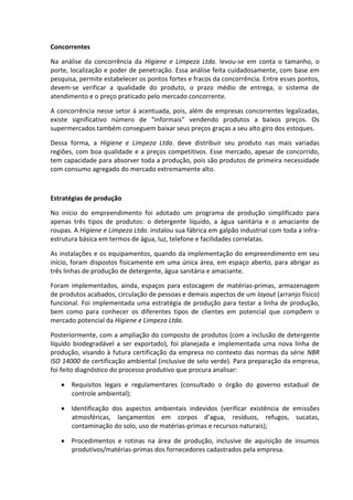 Concorrentes
Na análise da concorrência da Higiene e Limpeza Ltda. levou-se em conta o tamanho, o
porte, localização e poder de penetração. Essa análise feita cuidadosamente, com base em
pesquisa, permite estabelecer os pontos fortes e fracos da concorrência. Entre esses pontos,
devem-se verificar a qualidade do produto, o prazo médio de entrega, o sistema de
atendimento e o preço praticado pelo mercado concorrente.
A concorrência nesse setor á acentuada, pois, além de empresas concorrentes legalizadas,
existe significativo número de “informais” vendendo produtos a baixos preços. Os
supermercados também conseguem baixar seus preços graças a seu alto giro dos estoques.
Dessa forma, a Higiene e Limpeza Ltda. deve distribuir seu produto nas mais variadas
regiões, com boa qualidade e a preços competitivos. Esse mercado, apesar de concorrido,
tem capacidade para absorver toda a produção, pois são produtos de primeira necessidade
com consumo agregado do mercado extremamente alto.
Estratégias de produção
No início do empreendimento foi adotado um programa de produção simplificado para
apenas três tipos de produtos: o detergente líquido, a água sanitária e o amaciante de
roupas. A Higiene e Limpeza Ltda. instalou sua fábrica em galpão industrial com toda a infra-
estrutura básica em termos de água, luz, telefone e facilidades correlatas.
As instalações e os equipamentos, quando da implementação do empreendimento em seu
início, foram dispostos fisicamente em uma única área, em espaço aberto, para abrigar as
três linhas de produção de detergente, água sanitária e amaciante.
Foram implementados, ainda, espaços para estocagem de matérias-primas, armazenagem
de produtos acabados, circulação de pessoas e demais aspectos de um layout (arranjo físico)
funcional. Foi implementada uma estratégia de produção para testar a linha de produção,
bem como para conhecer os diferentes tipos de clientes em potencial que compõem o
mercado potencial da Higiene e Limpeza Ltda.
Posteriormente, com a ampliação do composto de produtos (com a inclusão de detergente
líquido biodegradável a ser exportado), foi planejada e implementada uma nova linha de
produção, visando à futura certificação da empresa no contexto das normas da série NBR
ISO 14000 de certificação ambiental (inclusive de selo verde). Para preparação da empresa,
foi feito diagnóstico do processo produtivo que procura analisar:
Requisitos legais e regulamentares (consultado o órgão do governo estadual de
controle ambiental);
Identificação dos aspectos ambientais indevidos (verificar existência de emissões
atmosféricas, lançamentos em corpos d’agua, resíduos, refugos, sucatas,
contaminação do solo, uso de matérias-primas e recursos naturais);
Procedimentos e rotinas na área de produção, inclusive de aquisição de insumos
produtivos/matérias-primas dos fornecedores cadastrados pela empresa.
 