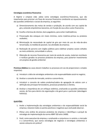 Estratégias econômico-financeiras
A Higiene e Limpeza Ltda. adota como estratégias econômico-financeiras, que são
importantes para priorizar um fluxo de recursos financeiros condizente ao equacionamento
das questões ambientais e sociais da empresa, as seguintes:
a) Dimensionamento das metas de vendas e produção, de acordo com seu capital de
giro, evitando empréstimos bancários, em função de seus altos custos financeiros;
b) Escolha criteriosa de clientes, bons pagadores, para evitar inadimplência;
c) Preservação dos estoques em níveis mínimos, como matérias-primas ou produtos
acabados;
d) Minimização da necessidade de capital de giro por meio do uso de mão-de-obra
terceirizada, na medida do possível, nas atividades da empresa;
e) Realização de parceria com órgãos públicos para viabilizar projetos sociais voltados
ao meio ambiente, comunidade e cultura;
f) Obtenção de recursos financeiros por meio da venda de sucata, materiais recicláveis
e resíduos gerados no processo produtivo da empresa, para posterior investimento
em projetos de gestão ambiental.
Premissa didática (os casos devem trabalhar os processos em vez de proporcionar a simples
respostas):
a) Introduzir a idéia de estratégias ambientais e de responsabilidade social no negócio;
b) Analisar o conceito de mercado, cenário e concorrência;
c) Introduzir o conceito de cadeia produtiva/cadeia de agregação de valores com a
definição dos principais fornecedores, processos produtivos e clientes;
d) Analisar a importância de um enfoque sistêmico, analisando as questões ambientais
sociais, de fora para dentro da organização e do geral para o particular (abordagem
holística).
QUESTÕES
1. Avalie a implementação das estratégias ambientais e de responsabilidade social da
empresa; relacione todos os pontos positivos e negativos que você pode observar.
2. Efetue uma análise do processo produtivo da empresa e identifique o porquê da
estratégia de implementação da norma ABNT ISO série 14000.
3. Você, como executivo da empresa, e analisando a conjuntura e o cenário, o mercado
e a concorrência, que outras estratégias de negócios e estratégias ambientais e
sociais colocaria em prática?
 