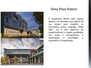 A arquitetura define cada espaço
aberto e as fachadas, que sobem da
rua abaixo para engolfar os
formulários acima, emprega "Wabi
Sabi", ou a arte japonesa da
impermanência, e sugere qualidades
tais como a transparência, a
penetração,      a   humildade,  a
assimetria e a imperfeição.
 