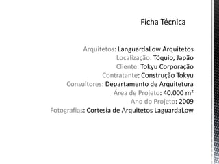 Arquitetos: LanguardaLow Arquitetos
                       Localização: Tóquio, Japão
                       Cliente: Tokyu Corporação
                  Contratante: Construção Tokyu
     Consultores: Departamento de Arquitetura
                      Área de Projeto: 40.000 m²
                            Ano do Projeto: 2009
Fotografias: Cortesia de Arquitetos LaguardaLow
 