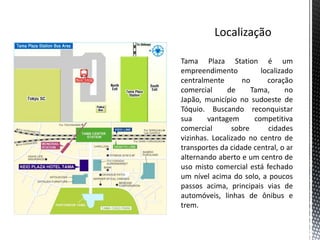 Tama Plaza Station é um
empreendimento           localizado
centralmente       no      coração
comercial     de      Tama,      no
Japão, município no sudoeste de
Tóquio. Buscando reconquistar
sua     vantagem       competitiva
comercial       sobre      cidades
vizinhas. Localizado no centro de
transportes da cidade central, o ar
alternando aberto e um centro de
uso misto comercial está fechado
um nível acima do solo, a poucos
passos acima, principais vias de
automóveis, linhas de ônibus e
trem.
 