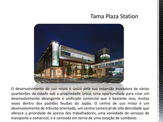 O desenvolvimento de uso misto é único pela sua extensão inovadora de vários
quarteirões da cidade sob a propriedade única, uma oportunidade para criar um
desenvolvimento abrangente e unificado comercial que é bastante raro, muitas
vezes dentro dos padrões feudais do Japão. O centro de uso misto é um
desenvolvimento de trânsito orientado, um centro comercial de alta densidade que
oferece a prioridade de acesso dos trabalhadores, uma variedade de serviços de
transporte e comercial, e é centrada em torno de uma estação de comboios
 