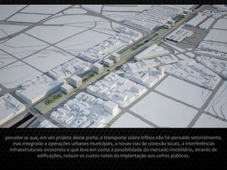 percebe-se que, em um projeto deste porte, o transporte sobre trilhos não foi pensado setorialmente,
mas integrado a operações urbanas municipais, a novas vias de conexão locais, a interferências
infraestruturais existentes e que leva em conta a possibilidade do mercado imobiliário, através de
edificações, reduzir os custos totais da implantação aos cofres públicos.
 