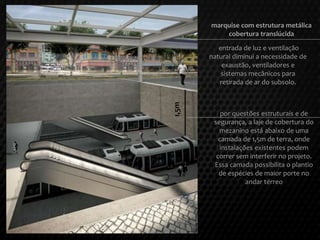 entrada de luz e ventilação
natural diminui a necessidade de
exaustão, ventiladores e
sistemas mecânicos para
retirada de ar do subsolo.
marquise com estrutura metálica
cobertura translúcida
por questões estruturais e de
segurança, a laje de cobertura do
mezanino está abaixo de uma
camada de 1,5m de terra, onde
instalações existentes podem
correr sem interferir no projeto.
Essa camada possibilita o plantio
de espécies de maior porte no
andar térreo
1,5m
 
