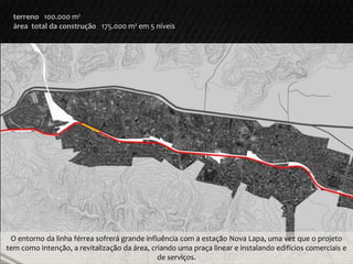 terreno 100.000 m²
área total da construção 175.000 m² em 5 níveis
O entorno da linha férrea sofrerá grande influência com a estação Nova Lapa, uma vez que o projeto
tem como intenção, a revitalização da área, criando uma praça linear e instalando edifícios comerciais e
de serviços.
 