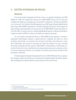 ii. GESTÃO INTEGRADA DE RISCOS

       Histórico
      O assunto Gestão Integrada de Riscos entrou na agenda estratégica do ABN
AMRO em 2006. Em meados do mesmo ano o ABN AMRO iniciou, em uma de suas
unidades de negócio, um projeto que visava definir o objetivo, o conceito, as políticas
e o framework 1 de Enterprise Risk Management ou ERM (sigla utilizada globalmente
pelo Grupo ABN AMRO, equivalente a “Gestão Integrada de Riscos”). Este projeto foi
apresentado e aprovado pelo managing board 2 do ABN AMRO. A partir de então, no
início de 2007, a matriz assumiu a responsabilidade de liderar o esforço de difusão e
implementação de ERM em todas as unidades de negócio do grupo.
     Em sua Gestão Integrada de Riscos, o ABN AMRO busca garantir a correta e
adequada identificação, reporte e gerenciamento integrado de todos os riscos
materiais, permitindo um processo de tomada de decisão mais eficiente e mais
bem informado, que resulte no aumento do valor da empresa. Ou seja: a função
da Gestão Integrada de Riscos para o ABN AMRO é disponibilizar a informação e o
conhecimento dos riscos significativos da organização, para que as pessoas certas,
no tempo adequado, tenham as condições necessárias para tomar decisões mais
acertadas e eficientes.
     A implantação da Gestão Integrada de Riscos no ABN AMRO permitiu a captura
de sinergias, ganho de eficiência e aumento da competitividade do banco através
das atividades do modelo holístico3 que já estava em funcionamento.




1. Em português: “estrutura”
2. Em português: “alta administração”
3. Identifica os riscos relevantes para a organização e faz sua priorização




                                                                              GEstão IntEGrada dE rIsCos   9
 