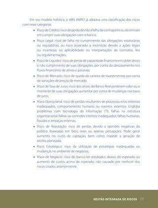 Em seu modelo holístico, o ABN AMRO já adotava uma classificação dos riscos
com nove categorias:
       • Risco de Crédito: risco de perda devido à falha da contraparte ou do emissor
         em cumprir suas obrigações com o banco;
       • Risco Legal: risco de falha no cumprimento das obrigações estatutárias
         ou regulatórias, ou risco associado a incertezas devido a ações legais
         ou incertezas na aplicabilidade ou interpretações de contratos, leis
         ou regulamentações;
       • Risco de Liquidez: risco de perda de capacidade financeira em obter ativos
         e não cumprimento de suas obrigações, por conta do descasamento nos
         fluxos financeiros de ativos e passivos;
       • Risco de Mercado: risco de queda da carteira de investimentos por conta
         de variações de preços de mercado;
       • Risco de Taxa de Juros: risco dos ativos do Banco Real perderem valor ou o
         montante de suas obrigações aumentar por conta de mudanças nas taxas
         de juros;
       • Risco Operacional: risco de perdas resultantes de processos e/ou sistemas
         inadequados, comportamento humano ou eventos externos. Engloba
         problemas com tecnologia da informação (TI), falhas na estrutura
         organizacional, falhas ou controles internos inadequados, falhas humanas,
         fraudes e ameaças externas;
       • Risco de Reputação: risco de perdas devido a opiniões negativas do
         público (baseadas em fatos reais ou apenas percepção). Pode gerar
         aumento no custo de captação, bem como impedir a geração de
         receita planejada;
       • Risco Estratégico: risco da utilização de estratégias inadequadas ou
         mudanças no ambiente de negócios;
       • Risco de Negócio: risco do banco ter resultados abaixo do esperado ou
         aumento de custos acima do esperado, não causado por nenhum dos
         riscos citados anteriormente.




                                                  GEstão IntEGrada dE rIsCos        11
 