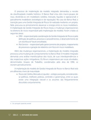 O processo de implantação do modelo integrado demandou a revisão
 da classificaçãodo modelo holístico. O Banco Real criou dois macro-grupos de
 risco, dividindo-os em modeláveis (crédito, mercado, liquidez e operacional) e
 parcialmente modeláveis (estratégico e de reputação). No caso do Banco Real, a
 transição para uma Gestão Integrada de Riscos foi realizada mediante um projeto.
 Nele, procurou-se primeiramente alavancar a sinergia entre os riscos modeláveis.
 A implantação da Gestão Integrada de Riscos levou a mudanças organizacionais
 na diretoria de riscos responsável pela implantação do modelo. Foram criadas as
 seguintes áreas:
         • ERM – responsável pela coordenação da Gestão Integrada de Riscos e pela
            definição de políticas, processos e procedimentos, e desenvolvimento de
            um dashboard 4 local consolidado;
         • Risk Services – responsável pelo gerenciamento de projetos, mapeamento
            de processos e geração de relatórios com foco em riscos modeláveis.
      Além das mudanças organizacionais, a implantação do modelo integrado
 provocou uma mudança de comportamento no Banco Real. O modelo integrado
 demanda uma análise interdisciplinar dos riscos, de suas interdependências e
 das respectivas ações mitigadoras. Os fóruns responsáveis por essas atividades,
 denominados Grupos de Trabalho, coordenados pela área de ERM, se
 reúnem periodicamente.
     A implantação do modelo de Gestão Integrada de Riscos no Banco Real está
 em diferentes níveis de maturidade:
        • Riscos de Crédito, Mercado e Liquidez – estágio avançado, considerando-
          se políticas, melhores práticas, controles e governança, entre as quais
          existe uma integração natural e os assuntos são frequentemente
          discutidos conjuntamente;




 4. Em português: “painel de controle”




12               | Estudos dE Casos
 