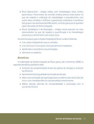 • Risco Operacional – estágio médio, com metodologias claras, limites,
         governança e ferramentas de controle, embora precise ainda evoluir no
         que diz respeito à unificação de metodologias e procedimentos com
         outras áreas correlatas e melhorar a governança corporativa. A existência
         dos grupos e do dashboard de ERM, porém, contribui para que as questões
         sejam discutidas de forma integrada;
       • Riscos Estratégicos e de Reputação – estágio inicial; precisam ser mais
         desenvolvidos no que diz respeito à quantificação e às metodologias
         preventivas e alinhamento com outros riscos.
    Os próximos passos para a Gestão Integrada de Riscos no Banco Real são:
       • Criar a base integrada de riscos e controles;
       • Criar framework único para riscos parcialmente modeláveis;
       • Aprofundar a consistência nas priorizações;
       • Aprimorar os relatórios.

    Benefícios
     A implantação da Gestão Integrada de Riscos gerou, até o momento, (2008) os
seguintes benefícios para Banco Real:
       • Aumento da competitividade através da captura de sinergias e aumento
         da eficiência;
       • Aprimoramento da qualidade da tomada de decisão;
       • Maior conscientização da organização para a existência dos vários tipos de
         risco e suas interdependências não percebidas anteriormente;
       • Melhor decisão adivinda de comparabilidade e priorização com o
         uso de dashboard.




                                                   GEstão IntEGrada dE rIsCos         13
 