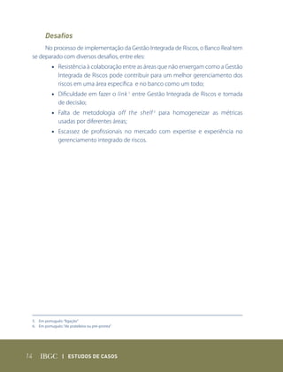 Desafios
      No processo de implementação da Gestão Integrada de Riscos, o Banco Real tem
 se deparado com diversos desafios, entre eles:
            • Resistência à colaboração entre as áreas que não enxergam como a Gestão
              Integrada de Riscos pode contribuir para um melhor gerenciamento dos
              riscos em uma área específica e no banco como um todo;
            • Dificuldade em fazer o link 5 entre Gestão Integrada de Riscos e tomada
              de decisão;
            • Falta de metodologia off the shelf 6 para homogeneizar as métricas
              usadas por diferentes áreas;
            • Escassez de profissionais no mercado com expertise e experiência no
              gerenciamento integrado de riscos.




 5. Em português: “ligação”
 6. Em português: “de prateleira ou pré-pronta”




14                | Estudos dE Casos
 