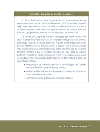 Exemplo - Expansão de Crédito Imobiliário

     O Banco Real incluiu a área de gestão de riscos na avaliação da sua
expansão na atividade de crédito imobiliário em 2008. O desafio da área de
negócio era expandir essa atividade de forma relevante em um ambiente
altamente regulado, com atividades que dependiam de diversas áreas do
banco e cujos processos internos tinham baixo grau de automação.
     Foi criado um Grupo de Trabalho composto por representantes de
todas as áreas envolvidas na avaliação, concessão e recuperação de crédito.
Este grupo mapeou o macro processo. A partir deste mapeamento foi
possível identificar a lista geral dos riscos e depois fazer a priorização dos
mais significativos e da interdependência entre eles. O Grupo de Trabalho
também identificou que as decisões relacionadas aos riscos de crédito
poderiam impactar os riscos operacionais e vice-versa. A aplicação da visão
integrada de riscos na expansão da atividade de crédito imobiliário gerou os
seguintes benefícios:
       • Metodologia de cenários aplicada à quantificação das perdas
         oriundas de riscos operacionais e de crédito;
       • Análise detalhada dos custos dos processos e controles, vis-a-vis os
         riscos incorridos e mitigados;
       • Aprimoramento da qualidade da tomada de decisão.




                                               GEstão IntEGrada dE rIsCos        15
 