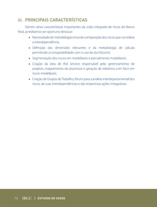 iii. PRINCIPAIS CARACTERÍSTICAS
       Dentre várias características importantes da visão integrada de riscos do Banco
 Real, acreditamos ser oportuno destacar:
        • Necessidade de metodologia única de comparação dos riscos que considera
          a interdependência;
        • Definição das dimensões relevantes e da metodologia de cálculo
          permitindo a comparabilidade com o uso de dashboard;
        • Segmentação dos riscos em modeláveis e parcialmente modeláveis;
        • Criação da área de Risk Services responsável pelo gerenciamento de
          projetos, mapeamento de processos e geração de relatórios com foco em
          riscos modeláveis;
        • Criação de Grupos de Trabalho, fóruns para a análise interdepartamental dos
          riscos, de suas interdependências e das respectivas ações mitigadoras.




16           | Estudos dE Casos
 