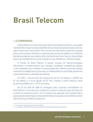 Brasil telecom

i. A COMPANHIA
      A Brasil Telecom é uma empresa de telecomunicações brasileira e sua atuação
compreende serviços nas áreas de telefonia fixa e móvel; soluções de dados; internet;
vídeo e data center7 que fornece infra-estrutura de informática e telecomunicações
para outras empresas. No Brasil, a empresa presta serviço de telefonia a milhões de
brasileiros residentes nos estados de Rio Grande do Sul, Santa Catarina, Paraná, Mato
Grosso do Sul, Mato Grosso, Goiás, Tocantins, Acre, Rondônia e o Distrito Federal.
     A missão da Brasil Telecom é prestar serviços de telecomunicações,
informações e entretenimento, com soluções inovadoras, competitivas, globais
e com qualidade, que satisfaçam às necessidades dos clientes, buscando sempre
maximizar resultados para os acionistas, os colaboradores e a sociedade, garantindo
o desenvolvimento sustentado da empresa.
     Em 2007, a receita bruta da empresa foi de R$ 15,9 bilhões, o EBITDA8 de
R$ 3,8 bilhões e o lucro líquido de R$ 797,3 milhões. A Brasil Telecom conta
atualmente (2008) com 17 mil funcionários.
      Em 25 de abril de 2008 foi divulgada pelos acionistas controladores da
Brasil Telecom a assinatura de contrato de compra e venda de ações do bloco de
controle da companhia para a Oi. A conclusão da operação está condicionada à
aprovação da Anatel (Agência Nacional de Telecomunicações) e do CADE (Conselho
Administrativo de Defesa Econômica).


7. Em português: “centro de processamento de dados”
8. Em português: “LAJIDA (Lucro Antes de Juros, Imposto de renda, Depreciação e Amortização)”




                                                                        GEstão IntEGrada dE rIsCos   17
 