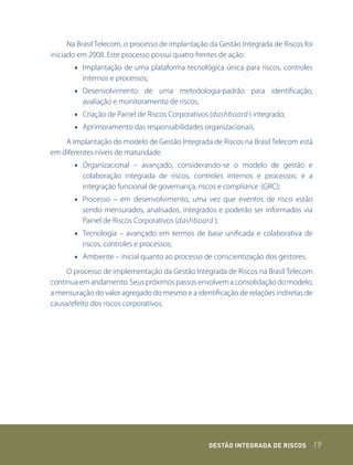 Na Brasil Telecom, o processo de implantação da Gestão Integrada de Riscos foi
iniciado em 2008. Este processo possui quatro frentes de ação:
       • Implantação de uma plataforma tecnológica única para riscos, controles
         internos e processos;
       • Desenvolvimento de uma metodologia-padrão para identificação,
         avaliação e monitoramento de riscos;
       • Criação de Painel de Riscos Corporativos (dashboard ) integrado;
       • Aprimoramento das responsabilidades organizacionais.
    A implantação do modelo de Gestão Integrada de Riscos na Brasil Telecom está
em diferentes níveis de maturidade.
       • Organizacional – avançado, considerando-se o modelo de gestão e
         colaboração integrada de riscos, controles internos e processos; e a
         integração funcional de governança, riscos e compliance (GRC);
       • Processo – em desenvolvimento, uma vez que eventos de risco estão
         sendo mensurados, analisados, integrados e poderão ser informados via
         Painel de Riscos Corporativos (dashboard );
       • Tecnologia – avançado em termos de base unificada e colaborativa de
         riscos, controles e processos;
       • Ambiente – inicial quanto ao processo de conscientização dos gestores.
     O processo de implementação da Gestão Integrada de Riscos na Brasil Telecom
continua em andamento. Seus próximos passos envolvem a consolidação do modelo,
a mensuração do valor agregado do mesmo e a identificação de relações indiretas de
causa/efeito dos riscos corporativos.




                                                  GEstão IntEGrada dE rIsCos           19
 