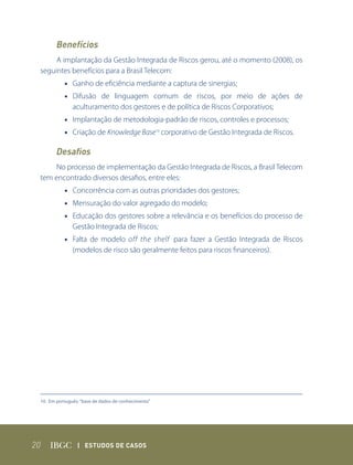 Benefícios
      A implantação da Gestão Integrada de Riscos gerou, até o momento (2008), os
 seguintes benefícios para a Brasil Telecom:
           • Ganho de eficiência mediante a captura de sinergias;
           • Difusão de linguagem comum de riscos, por meio de ações de
             aculturamento dos gestores e de política de Riscos Corporativos;
           • Implantação de metodologia-padrão de riscos, controles e processos;
           • Criação de Knowledge Base10 corporativo de Gestão Integrada de Riscos.

        Desafios
     No processo de implementação da Gestão Integrada de Riscos, a Brasil Telecom
 tem encontrado diversos desafios, entre eles:
           • Concorrência com as outras prioridades dos gestores;
           • Mensuração do valor agregado do modelo;
           • Educação dos gestores sobre a relevância e os benefícios do processo de
             Gestão Integrada de Riscos;
           • Falta de modelo off the shelf para fazer a Gestão Integrada de Riscos
             (modelos de risco são geralmente feitos para riscos financeiros).




 10. Em português: “base de dados de conhecimento”




20               | Estudos dE Casos
 