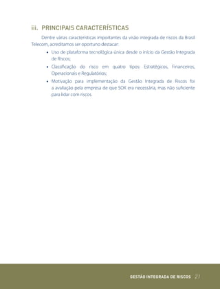 iii. PRINCIPAIS CARACTERÍSTICAS
     Dentre várias características importantes da visão integrada de riscos da Brasil
Telecom, acreditamos ser oportuno destacar:
       • Uso de plataforma tecnológica única desde o início da Gestão Integrada
         de Riscos;
       • Classificação do risco em quatro tipos: Estratégicos, Financeiros,
         Operacionais e Regulatórios;
       • Motivação para implementação da Gestão Integrada de Riscos foi
         a avaliação pela empresa de que SOX era necessária, mas não suficiente
         para lidar com riscos.




                                                   GEstão IntEGrada dE rIsCos       21
 