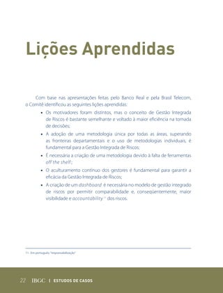 Lições aprendidas

         Com base nas apresentações feitas pelo Banco Real e pela Brasil Telecom,
     o Comitê identificou as seguintes lições aprendidas:
            • Os motivadores foram distintos, mas o conceito de Gestão Integrada
              de Riscos é bastante semelhante e voltado à maior eficiência na tomada
              de decisões;
            • A adoção de uma metodologia única por todas as áreas, superando
              as fronteiras departamentais e o uso de metodologias individuais, é
              fundamental para a Gestão Integrada de Riscos;
            • É necessária a criação de uma metodologia devido à falta de ferramentas
              off the shelf ;
            • O aculturamento contínuo dos gestores é fundamental para garantir a
              eficácia da Gestão Integrada de Riscos;
            • A criação de um dashboard é necessária no modelo de gestão integrado
              de riscos por permitir comparabilidade e, conseqüentemente, maior
              visibilidade e accountability 11 dos riscos.




 11. Em português: “responsabilização”




22                | Estudos dE Casos
 