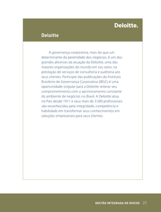 deloitte


     A governança corporativa, mais do que um
determinante da perenidade dos negócios, é um dos
grandes alicerces da atuação da Deloitte, uma das
maiores organizações do mundo em seu setor, na
prestação de serviços de consultoria e auditoria aos
seus clientes. Participar das publicações do Instituto
Brasileiro de Governança Corporativa (IBGC) é uma
oportunidade singular para a Deloitte reiterar seu
comprometimento com o aprimoramento constante
do ambiente de negócios no Brasil. A Deloitte atua
no País desde 1911 e seus mais de 3.500 profissionais
são reconhecidos pela integridade, competência e
habilidade em transformar seus conhecimentos em
soluções empresariais para seus clientes.




                                   GEstão IntEGrada dE rIsCos   23
 