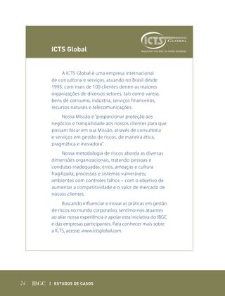 ICts Global


          A ICTS Global é uma empresa internacional
     de consultoria e serviços, atuando no Brasil desde
     1995, com mais de 100 clientes dentre as maiores
     organizações de diversos setores, tais como varejo,
     bens de consumo, indústria, serviços financeiros,
     recursos naturais e telecomunicações.
          Nossa Missão é “proporcionar proteção aos
     negócios e tranqüilidade aos nossos clientes para que
     possam focar em sua Missão, através de consultoria
     e serviços em gestão de riscos, de maneira ética,
     pragmática e inovadora”.
           Nossa metodologia de riscos aborda as diversas
     dimensões organizacionais, tratando pessoas e
     condutas inadequadas; erros, ameaças e cultura
     fragilizada; processos e sistemas vulneráveis;
     ambientes com controles falhos – com o objetivo de
     aumentar a competitividade e o valor de mercado de
     nossos clientes.
           Buscando influenciar e inovar as práticas em gestão
     de riscos no mundo corporativo, sentimo-nos atuantes
     ao aliar nossa experiência e apoiar esta iniciativa do IBGC
     e das empresas participantes. Para conhecer mais sobre
     a ICTS, acesse: www.ictsglobal.com.




24   | Estudos dE Casos
 