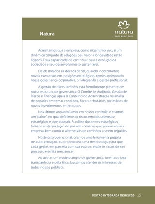 natura


     Acreditamos que a empresa, como organismo vivo, é um
dinâmico conjunto de relações. Seu valor e longevidade estão
ligados à sua capacidade de contribuir para a evolução da
sociedade e seu desenvolvimento sustentável.
    Desde meados da década de 90, quando incorporamos
novos executivos em posições estratégicas, temos aprimorado
nossa governança corporativa, privilegiando a gestão profissional.
     A gestão de riscos também está formalmente presente em
nossa estrutura de governança. O Comitê de Auditoria, Gestão de
Riscos e Finanças apóia o Conselho de Administração na análise
de cenários em temas contábeis, fiscais, tributários, societários, de
novos investimentos, entre outros.
     Nos últimos anos,evoluímos em nossos controles e criamos
um “painel”, no qual definimos os riscos em dois universos:
estratégicos e operacionais. A análise dos temas estratégicos
fornece a interpretação de possíveis cenários que podem afetar a
empresa, bem como as alternativas de caminhos a serem seguidos.
    No âmbito operacional, criamos uma ferramenta própria
de auto-avaliação. Ela proprociona uma metodologia para que
cada gestor, em parceria com sua equipe, avalie os riscos de seu
processo e emita um parecer.
     Ao adotar um modelo amplo de governança, orientado pela
transparência e pela ética, buscamos atender os interesses de
todos nossos públicos.




                                           GEstão IntEGrada dE rIsCos   25
 