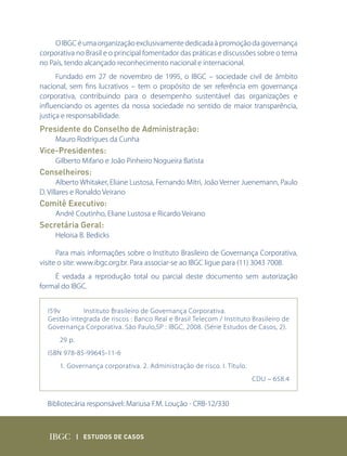 O IBGC é uma organização exclusivamente dedicada à promoção da governança
corporativa no Brasil e o principal fomentador das práticas e discussões sobre o tema
no País, tendo alcançado reconhecimento nacional e internacional.
      Fundado em 27 de novembro de 1995, o IBGC – sociedade civil de âmbito
nacional, sem fins lucrativos – tem o propósito de ser referência em governança
corporativa, contribuindo para o desempenho sustentável das organizações e
influenciando os agentes da nossa sociedade no sentido de maior transparência,
justiça e responsabilidade.
Presidente do Conselho de Administração:
     Mauro Rodrigues da Cunha
Vice-Presidentes:
     Gilberto Mifano e João Pinheiro Nogueira Batista
Conselheiros:
       Alberto Whitaker, Eliane Lustosa, Fernando Mitri, João Verner Juenemann, Paulo
D. Villares e Ronaldo Veirano
Comitê Executivo:
     André Coutinho, Eliane Lustosa e Ricardo Veirano
Secretária Geral:
     Heloisa B. Bedicks

      Para mais informações sobre o Instituto Brasileiro de Governança Corporativa,
visite o site: www.ibgc.org.br. Para associar-se ao IBGC ligue para (11) 3043 7008.
    É vedada a reprodução total ou parcial deste documento sem autorização
formal do IBGC.


  I59v       Instituto Brasileiro de Governança Corporativa.
  Gestão integrada de riscos : Banco Real e Brasil Telecom / Instituto Brasileiro de
  Governança Corporativa. São Paulo,SP : IBGC, 2008. (Série Estudos de Casos, 2).
      29 p.
  ISBN 978-85-99645-11-6
      1. Governança corporativa. 2. Administração de risco. I. Título.
                                                                         CDU – 658.4


  Bibliotecária responsável: Mariusa F.M. Loução - CRB-12/330



              | Estudos dE Casos
 